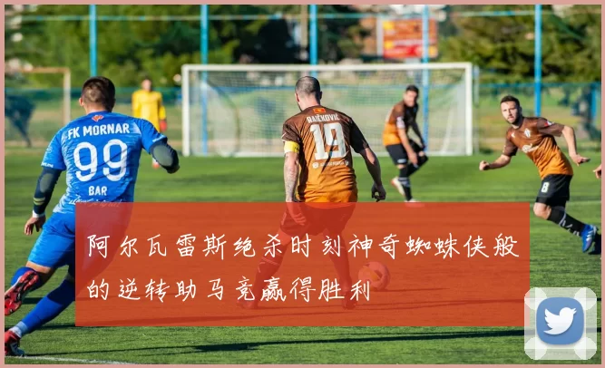 阿尔瓦雷斯绝杀时刻神奇蜘蛛侠般的逆转助马竞赢得胜利
