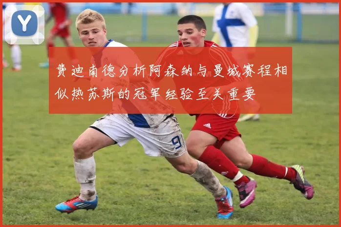 费迪南德分析阿森纳与曼城赛程相似热苏斯的冠军经验至关重要