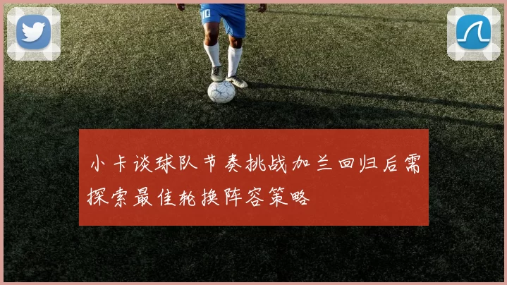 小卡谈球队节奏挑战加兰回归后需探索最佳轮换阵容策略