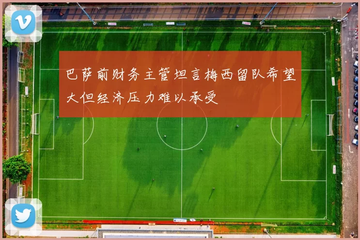 巴萨前财务主管坦言梅西留队希望大但经济压力难以承受