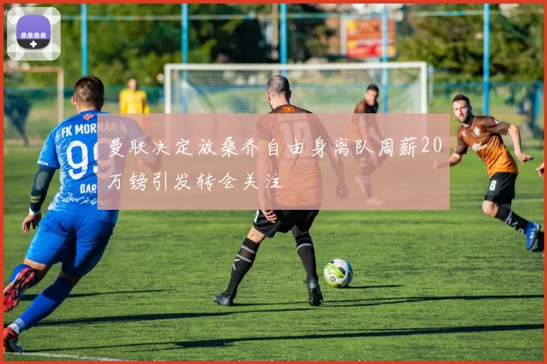曼联决定放桑乔自由身离队周薪20万镑引发转会关注