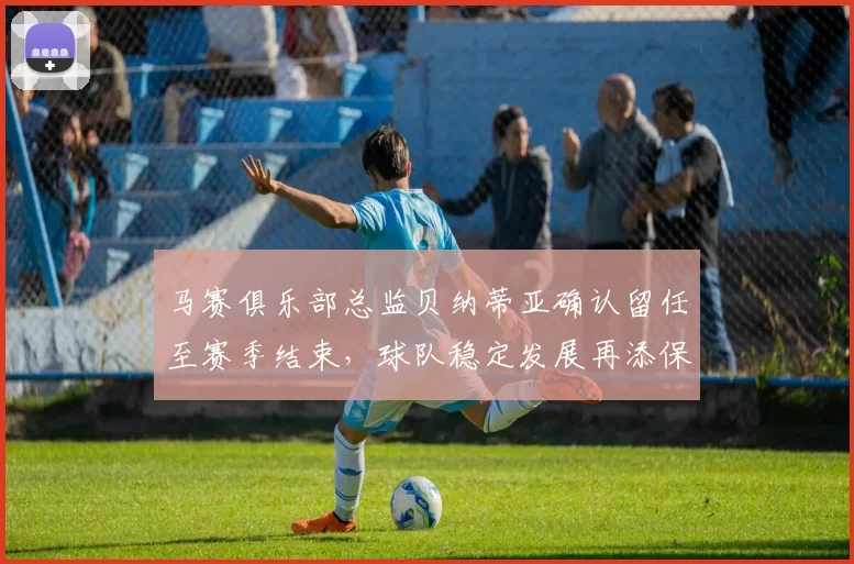 马赛俱乐部总监贝纳蒂亚确认留任至赛季结束，球队稳定发展再添保障