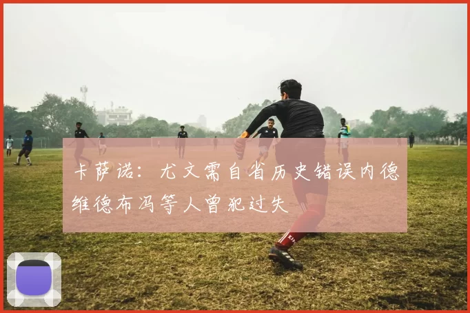 卡萨诺：尤文需自省历史错误内德维德布冯等人曾犯过失