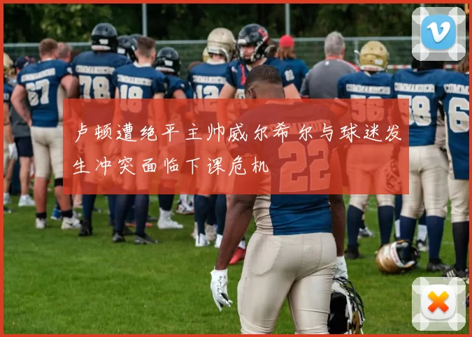 卢顿遭绝平主帅威尔希尔与球迷发生冲突面临下课危机