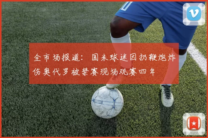 全市场报道：国米球迷因扔鞭炮炸伤奥代罗被禁赛现场观赛四年