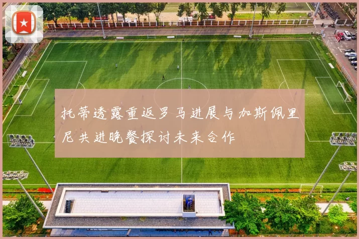 托蒂透露重返罗马进展与加斯佩里尼共进晚餐探讨未来合作