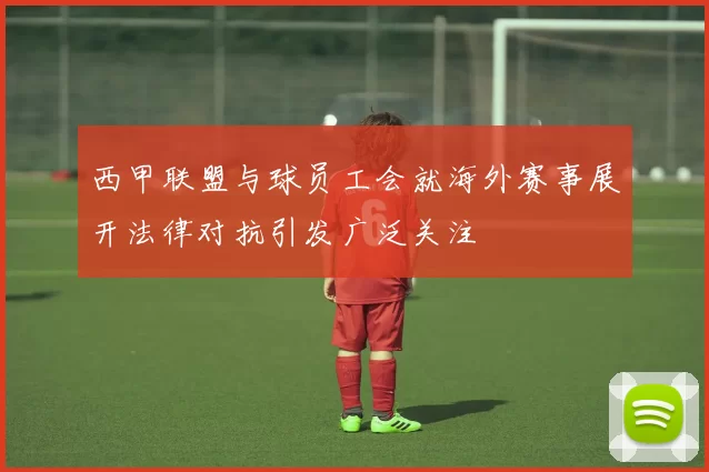 西甲联盟与球员工会就海外赛事展开法律对抗引发广泛关注