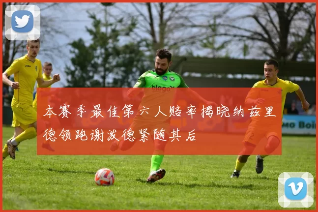 本赛季最佳第六人赔率揭晓纳兹里德领跑谢泼德紧随其后