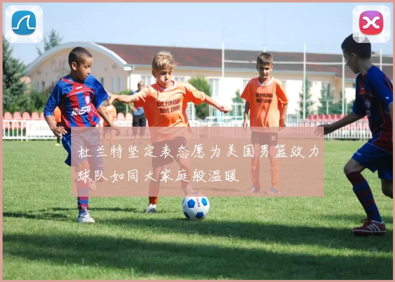 杜兰特坚定表态愿为美国男篮效力球队如同大家庭般温暖