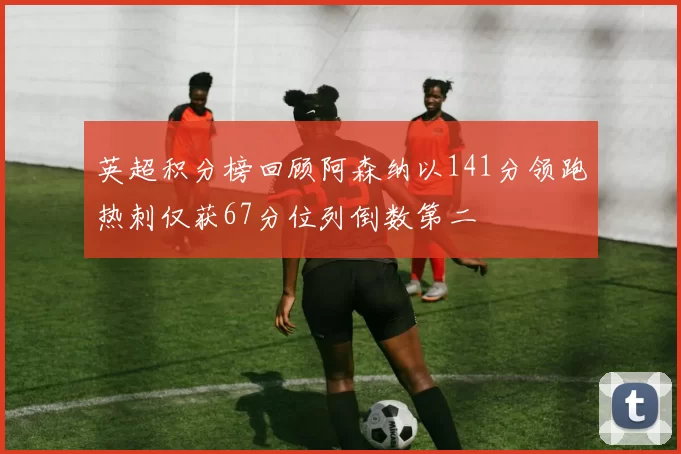 英超积分榜回顾阿森纳以141分领跑热刺仅获67分位列倒数第二