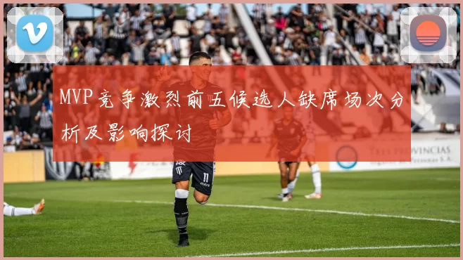MVP竞争激烈前五候选人缺席场次分析及影响探讨