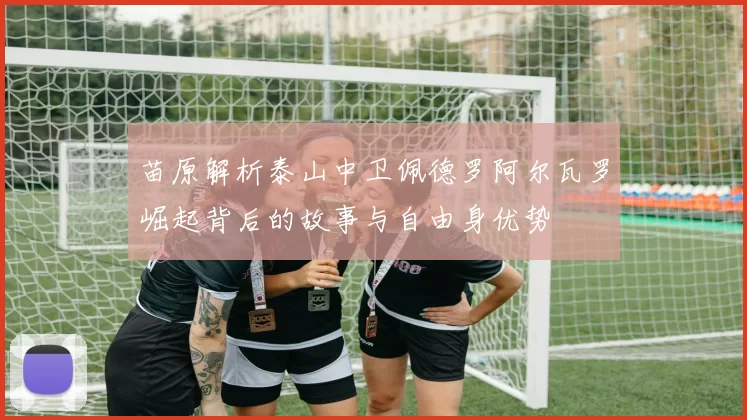 苗原解析泰山中卫佩德罗阿尔瓦罗崛起背后的故事与自由身优势