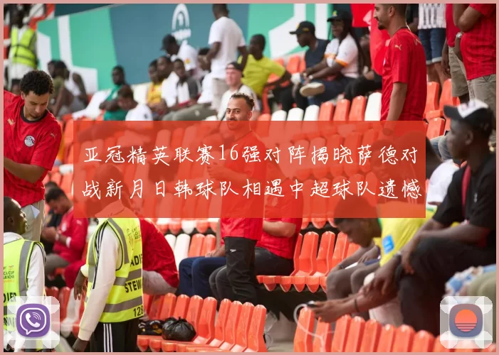 亚冠精英联赛16强对阵揭晓萨德对战新月日韩球队相遇中超球队遗憾出局
